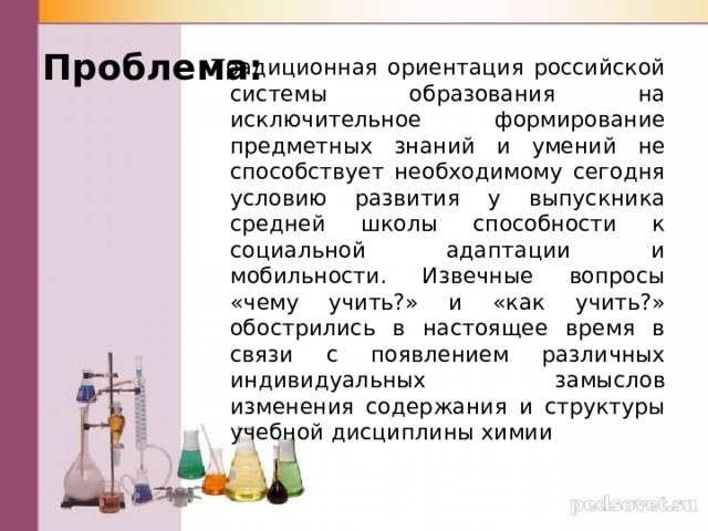 Проблема: Традиционная ориентация российской системы образования на исключительное формирование предметных знаний и умений не способствует необходимому сегодня условию развития у выпускника средней школы способности к социальной адаптации и мобильности. Извечные вопросы «чему учить?» и «как учить?» обострились в настоящее время в связи с появлением различных индивидуальных замыслов изменения содержания и структуры учебной дисциплины химии 