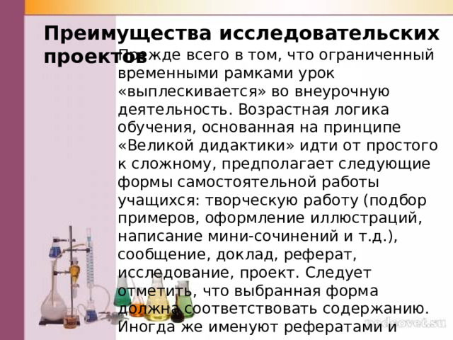 Преимущества исследовательских проектов Прежде всего в том, что ограниченный временными рамками урок «выплескивается» во внеурочную деятельность. Возрастная логика обучения, основанная на принципе «Великой дидактики» идти от простого к сложному, предполагает следующие формы само­стоятельной работы учащихся: творческую работу (подбор примеров, офор­мление иллюстраций, написание мини-сочинений и т.д.), сообщение, доклад, реферат, исследование, проект. Следует отметить, что выбранная фор­ма должна соответствовать содержанию. Иногда же именуют рефератами и соответственно оценивают простые сообщения на заданную тему, к тому же буквально списанные из энциклопедии или словаря. 