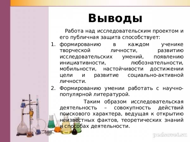 Выводы  Работа над исследовательским проектом и его публичная защита способствует: формированию в каждом ученике творческой личности, развитию исследовательских умений, появлению инициативности, любознательности, мобильности, настойчивости достижении цели и развитие социально-активной личности. Формированию умении работать с научно-популярной литературой.  Таким образом исследовательская деятельность – совокупность действий поискового характера, ведущая к открытию неизвестных фактов, теоретических знаний и способах деятельности. 