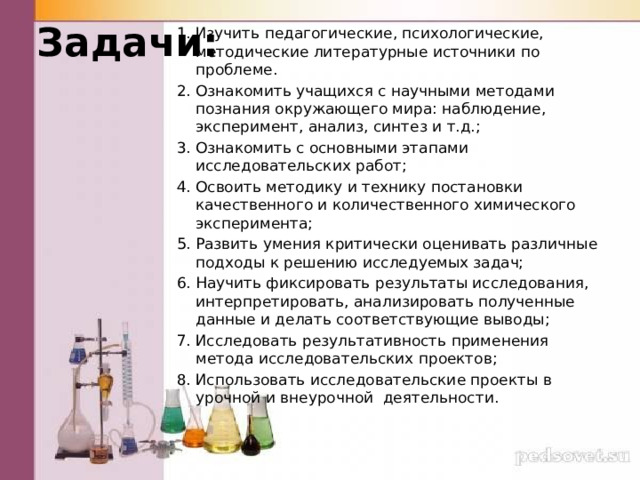 Задачи: Изучить педагогические, психологические, методические литературные источники по проблеме. Ознакомить учащихся с научными методами познания окружающего мира: наблюдение, эксперимент, анализ, синтез и т.д.; Ознакомить с основными этапами исследовательских работ; Освоить методику и технику постановки качественного и количественного химического эксперимента; Развить умения критически оценивать различные подходы к решению исследуемых задач; Научить фиксировать результаты исследования, интерпретировать, анализировать полученные данные и делать соответствующие выводы; Исследовать результативность применения метода исследовательских проектов; Использовать исследовательские проекты в урочной и внеурочной деятельности. 