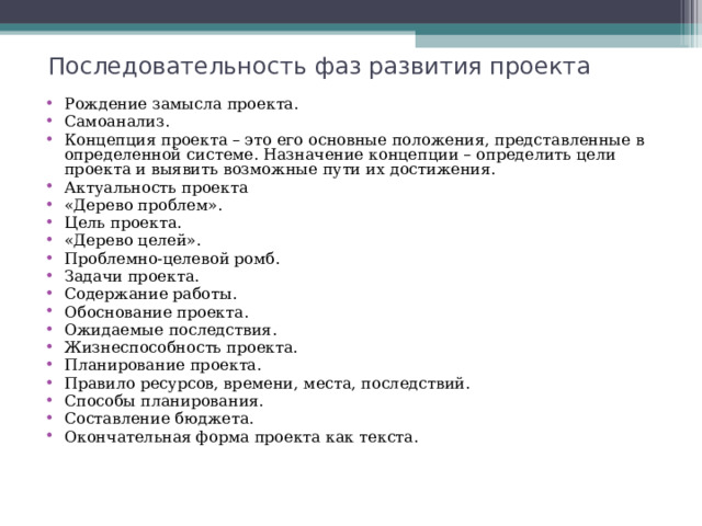Последовательность фаз развития проекта Рождение замысла проекта. Самоанализ. Концепция проекта – это его основные положения, представленные в определенной системе. Назначение концепции – определить цели проекта и выявить возможные пути их достижения. Актуальность проекта «Дерево проблем». Цель проекта. «Дерево целей». Проблемно-целевой ромб. Задачи проекта. Содержание работы. Обоснование проекта. Ожидаемые последствия. Жизнеспособность проекта. Планирование проекта. Правило ресурсов, времени, места, последствий. Способы планирования. Составление бюджета. Окончательная форма проекта как текста.  