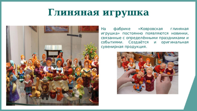 Глиняная игрушка На фабрике «Ковровская глиняная игрушка» постоянно появляются новинки, связанные с определёнными праздниками и событиями. Создаётся и оригинальная сувенирная продукция. 