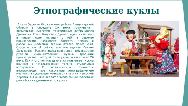 Этнографические куклы    В селе Заречье Киржачского района Владимирской области в середине XIX века проживала знаменитая династия  текстильных фабрикантов Думновых. Иван Фадеевич Думнов, один из первых в нашем крае, наладил у себя в Заречье производство шёлкового бархата, плюша и различных шёлковых тканей: атласа, плиса, фая, бурса и т.п. А сейчас его наследница Галина Давидовна Масленникова возродила производство русской художественной куклы, традиции производства , которой были утрачены в начале 20 века. Как и сто лет назад она изготавливает куклы вручную с использованием только натуральных материалов. С исторической точностью воспроизводя все кукольные этнографические костюмы и кукольные композиции из жизни русской деревни XIX в. Она входит в число самых известных российских художников по куклам. 