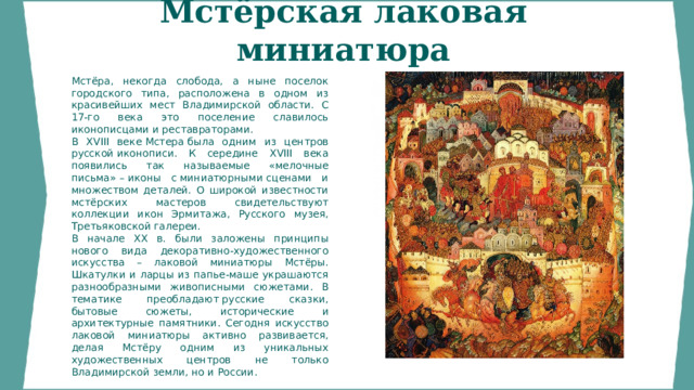Мстёрская лаковая миниатюра  Мстёра, некогда слобода, а ныне поселок городского типа, расположена в одном из красивейших мест Владимирской области. С 17-го века это поселение славилось иконописцами и реставраторами. В XVIII веке Мстера была одним из центров русской иконописи. К середине XVIII века появились так называемые «мелочные письма» – иконы с миниатюрными сценами и множеством деталей. О широкой известности мстёрских мастеров свидетельствуют коллекции икон Эрмитажа, Русского музея, Третьяковской галереи. В начале XX в. были заложены принципы нового вида декоративно-художественного искусства – лаковой миниатюры Мстёры. Шкатулки и ларцы из папье-маше украшаются разнообразными живописными сюжетами. В тематике преобладают русские сказки, бытовые сюжеты, исторические и архитектурные памятники. Сегодня искусство лаковой миниатюры активно развивается, делая Мстёру одним из уникальных художественных центров не только Владимирской земли, но и России. 