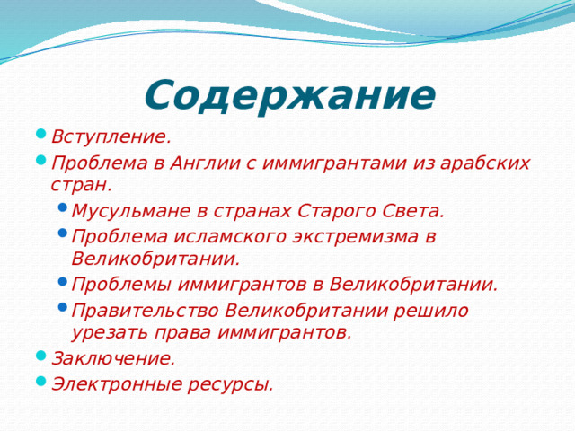 Содержание Вступление. Проблема в Англии с иммигрантами из арабских стран. Мусульмане в странах Старого Света. Проблема исламского экстремизма в Великобритании. Проблемы иммигрантов в Великобритании. Правительство Великобритании решило урезать права иммигрантов. Мусульмане в странах Старого Света. Проблема исламского экстремизма в Великобритании. Проблемы иммигрантов в Великобритании. Правительство Великобритании решило урезать права иммигрантов. Заключение. Электронные ресурсы. 