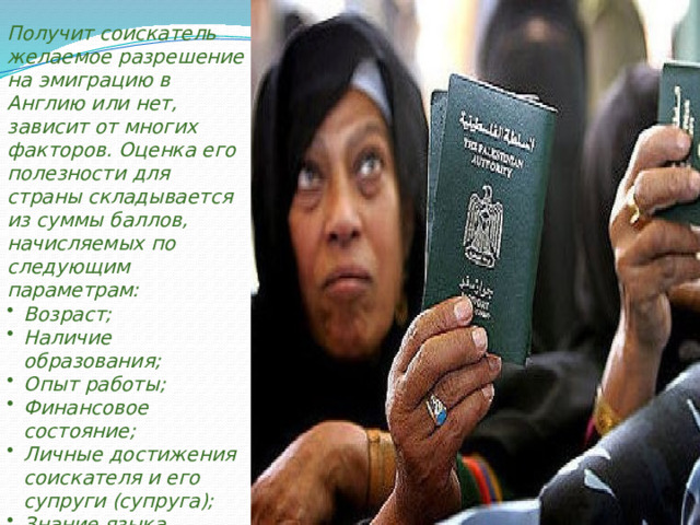 Получит соискатель желаемое разрешение на эмиграцию в Англию или нет, зависит от многих факторов. Оценка его полезности для страны складывается из суммы баллов, начисляемых по следующим параметрам: Возраст; Наличие образования; Опыт работы; Финансовое состояние; Личные достижения соискателя и его супруги (супруга); Знание языка. 