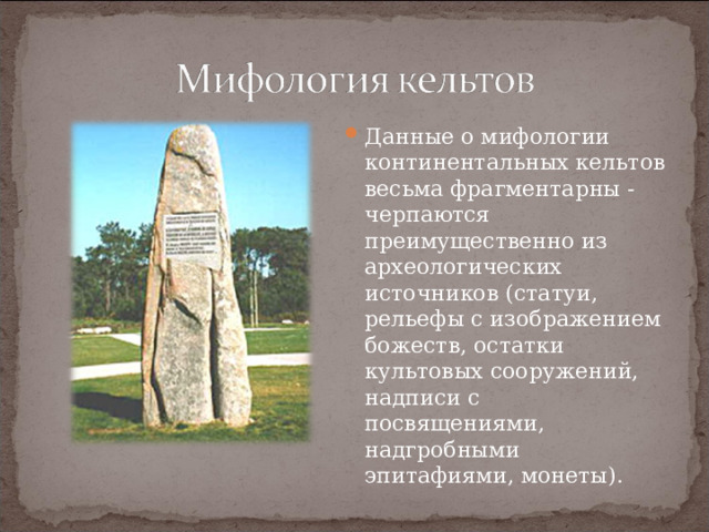 Данные о мифологии континентальных кельтов весьма фрагментарны - черпаются преимущественно из археологических источников (статуи, рельефы с изображением божеств, остатки культовых сооружений, надписи с посвящениями, надгробными эпитафиями, монеты). 