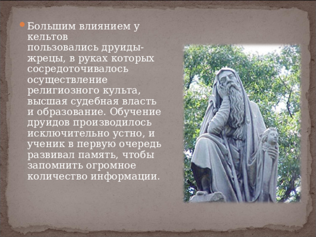 Большим влиянием у кельтов пользовались друиды-жрецы, в руках которых сосредоточивалось осуществление религиозного культа, высшая судебная власть и образование. Обучение друидов производилось исключительно устно, и ученик в первую очередь развивал память, чтобы запомнить огромное количество информации.  