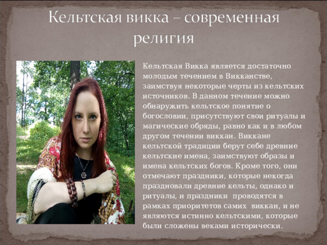 Кельтская Викка является достаточно молодым течением в Викканстве, заимствуя некоторые черты из кельтских источников. В данном течение можно обнаружить кельтское понятие о богословии, присутствуют свои ритуалы и магические обряды, равно как и в любом другом течении виккан. Виккане кельтской традиции берут себе древние кельтские имена, заимствуют образы и имена кельтских богов. Кроме того, они отмечают праздники, которые некогда праздновали древние кельты, однако и ритуалы, и праздники  проводятся в рамках приоритетов самих  виккан, и не являются истинно кельтскими, которые были сложены веками исторически. 