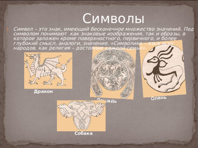 Лошадь  Олень  Символы Символ – это знак, имеющий бесконечное множество значений. Под символом понимают как знаковые изображения, так и образы, в которое заложен кроме поверхностного, первичного, и более глубокий смысл, аналоги, значение. «Символика – язык всех народов, как религия – достояние каждой семьи». Дракон  Собака  