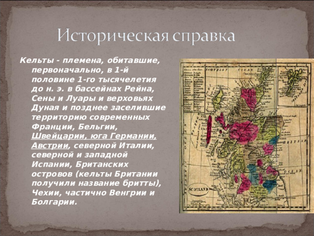 Кельты - племена, обитавшие, первоначально, в 1-й половине 1-го тысячелетия до н. э. в бассейнах Рейна, Сены и Луары и верховьях Дуная и позднее заселившие территорию современных Франции, Бельгии, Швейцарии, юга Германии,  Австрии , северной Италии, северной и западной Испании, Британских островов (кельты Британии получили название бритты), Чехии, частично Венгрии и Болгарии. 