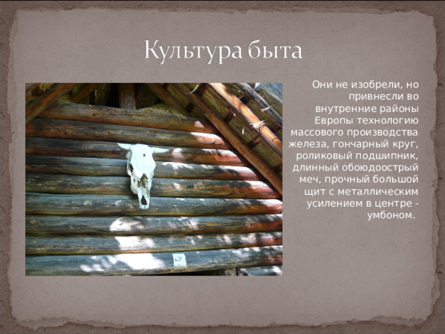 Они не изобрели, но привнесли во внутренние районы Европы технологию массового производства железа, гончарный круг, роликовый подшипник, длинный обоюдоострый меч, прочный большой щит с металлическим усилением в центре - умбоном.   