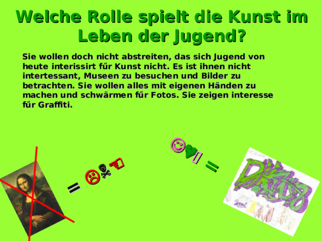 =         = Welche Rolle spielt die Kunst im Leben der Jugend ? Sie wollen doch nicht abstreiten, das sich Jugend von heute interissirt f űr Kunst nicht. Es ist ihnen nicht intertessant, Museen zu besuchen und Bilder zu betrachten. Sie wollen alles mit eigenen Händen zu machen und schwärmen fűr Fotos. Sie zeigen interesse fűr Graffiti. 