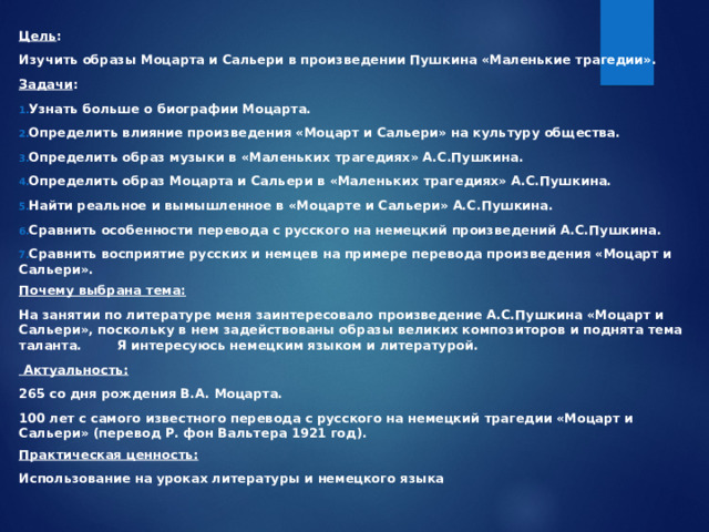 Цель : Изучить образы Моцарта и Сальери в произведении Пушкина «Маленькие трагедии». Задачи : Узнать больше о биографии Моцарта. Определить влияние произведения «Моцарт и Сальери» на культуру общества. Определить образ музыки в «Маленьких трагедиях» А.С.Пушкина. Определить образ Моцарта и Сальери в «Маленьких трагедиях» А.С.Пушкина. Найти реальное и вымышленное в «Моцарте и Сальери» А.С.Пушкина. Сравнить особенности перевода с русского на немецкий произведений А.С.Пушкина. Сравнить восприятие русских и немцев на примере перевода произведения «Моцарт и Сальери». Почему выбрана тема: На занятии по литературе меня заинтересовало произведение А.С.Пушкина «Моцарт и Сальери», поскольку в нем задействованы образы великих композиторов и поднята тема таланта.  Я интересуюсь немецким языком и литературой.  Актуальность: 265 со дня рождения В.А. Моцарта. 100 лет с самого известного перевода с русского на немецкий трагедии «Моцарт и Сальери» (перевод Р. фон Вальтера 1921 год). Практическая ценность: Использование на уроках литературы и немецкого языка 