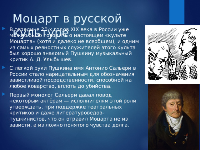 Моцарт в русской культуре В середине 20-х годов XIX века в России уже можно было говорить о настоящем «культе Моцарта» (хотя и далеко не всеобщем), и одним из самых ревностных служителей этого культа был хорошо знакомый Пушкину музыкальный критик А. Д. Улыбышев. С лёгкой руки Пушкина имя Антонио Сальери в России стало нарицательным для обозначения завистливой посредственности, способной на любое коварство, вплоть до убийства. Первый монолог Сальери давал повод некоторым актёрам — исполнителям этой роли утверждать, при поддержке театральных критиков и даже литературоведов-пушкинистов, что он отравил Моцарта не из зависти, а из ложно понятого чувства долга. 