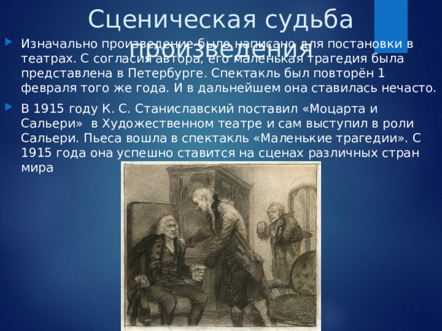 Сценическая судьба произведения Изначально произведение было написано для постановки в театрах. С согласия автора, его маленькая трагедия была представлена в Петербурге. Спектакль был повторён 1 февраля того же года. И в дальнейшем она ставилась нечасто. В 1915 году К. С. Станиславский поставил «Моцарта и Сальери» в Художественном театре и сам выступил в роли Сальери. Пьеса вошла в спектакль «Маленькие трагедии». С 1915 года она успешно ставится на сценах различных стран мира 