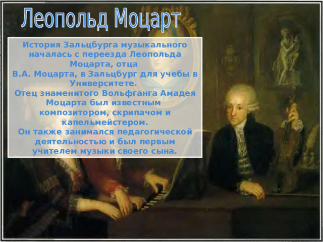 История Зальцбурга музыкального началась с переезда Леопольда Моцарта, отца В.А. Моцарта, в Зальцбург для учебы в Университете. Отец знаменитого Вольфганга Амадея Моцарта был известным композитором, скрипачом и капельмейстером. Он также занимался педагогической деятельностью и был первым учителем музыки своего сына. 