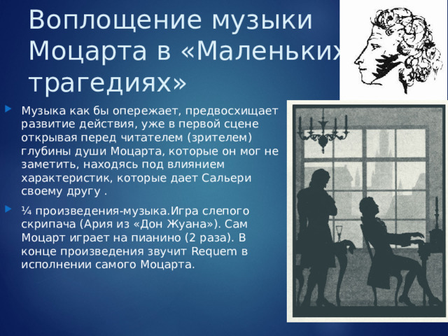 Воплощение музыки Моцарта в «Маленьких трагедиях» Музыка как бы опережает, предвосхищает развитие действия, уже в первой сцене открывая перед читателем (зрителем) глубины души Моцарта, которые он мог не заметить, находясь под влиянием характеристик, которые дает Сальери своему другу . ¼ произведения-музыка.Игра слепого скрипача (Ария из «Дон Жуана»). Сам Моцарт играет на пианино (2 раза). В конце произведения звучит Requem в исполнении самого Моцарта.  