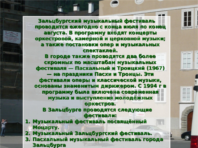 Зальцбургский музыкальный фестиваль проводится ежегодно с конца июля по конец августа. В программу входят концерты оркестровой, камерной и церковной музыки; а также постановки опер и музыкальных спектаклей.  В городе также проводятся два более скромных по масштабам музыкальных фестиваля — Пасхальный и Троицкий (1967) — на праздники Пасхи и Троицы. Эти фестивали оперы и классической музыки, основаны знаменитым дирижером. С 1994 г в программу была включена современная музыка и выступления молодёжных оркестров.  В Зальцбурге проводятся следующие фестивали: Музыкальный фестиваль посвящённый Моцарту. Музыкальный Зальцбургский фестиваль. Пасхальный музыкальный фестиваль города Зальцбурга   