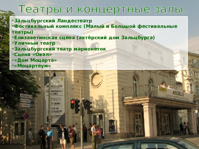 Зальцбургский Ландестеатр Фестивальный комплекс (Малый и Большой фестивальные театры) Елизаветинская сцена (актёрский дом Зальцбурга) Уличный театр Зальцбургский театр марионеток Сцена «Овал» «Дом Моцарта» «Моцартеум» 