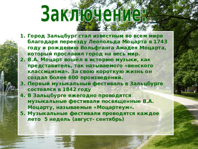 Город Зальцбург стал известным во всем мире благодаря переезду Леопольда Моцарта в 1743 году и рождению Вольфганга Амадея Моцарта, который прославил город на весь мир. В.А. Моцарт вошёл в историю музыки, как представитель, так называемого «венского классицизма». За свою короткую жизнь он создал более 600 произведений. Первый музыкальный фестиваль в Зальцбурге состоялся в 1842 году В Зальцбурге ежегодно проводятся музыкальные фестивали посвященные В.А. Моцарту, называемые «Моцартеум». Музыкальные фестивали проводятся каждое лето 5 недель (август- сентябрь)   