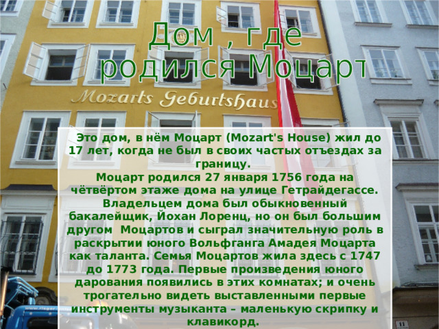  Это дом, в нём Моцарт (Mozart's House) жил до 17 лет, когда не был в своих частых отъездах за границу. Моцарт родился 27 января 1756 года на чётвёртом этаже дома на улице Гетрайдегассе. Владельцем дома был обыкновенный бакалейщик, Йохан Лоренц, но он был большим другом Моцартов и сыграл значительную роль в раскрытии юного Вольфганга Амадея Моцарта как таланта. Семья Моцартов жила здесь с 1747 до 1773 года. Первые произведения юного дарования появились в этих комнатах; и очень трогательно видеть выставленными первые инструменты музыканта – маленькую скрипку и клавикорд. 