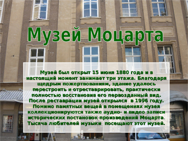  Музей был открыт 15 июня 1880 года и в настоящий момент занимает три этажа. Благодаря щедрым пожертвованиям, здание удалось перестроить и отреставрировать, практически полностью восстановив его первозданный вид. После реставрации музей открылся в 1996 году. Помимо памятных вещей в помещениях музея коллекционируются также аудио- и видео записи исторических постановок произведений Моцарта . Тысяча любителей музыки посещают этот музей.  