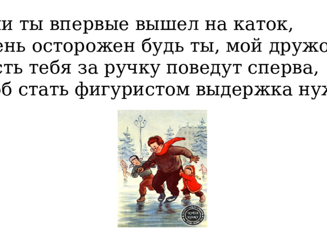 Если ты впервые вышел на каток, Очень осторожен будь ты, мой дружок! Пусть тебя за ручку поведут сперва, Чтоб стать фигуристом выдержка нужна. 