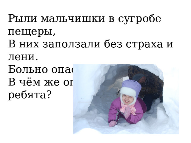 Рыли мальчишки в сугробе пещеры, В них заползали без страха и лени. Больно опасная эта забава. В чём же опасность, скажите, ребята? 