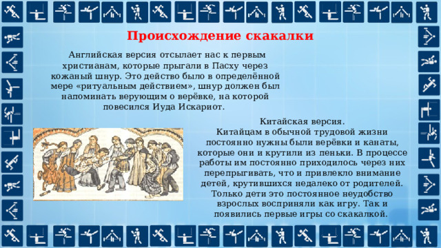 Происхождение скакалки  Английская версия отсылает нас к первым христианам, которые прыгали в Пасху через кожаный шнур. Это действо было в определённой мере «ритуальным действием», шнур должен был напоминать верующим о верёвке, на которой повесился Иуда Искариот. Китайская версия. Китайцам в обычной трудовой жизни постоянно нужны были верёвки и канаты, которые они и крутили из пеньки. В процессе работы им постоянно приходилось через них перепрыгивать, что и привлекло внимание детей, крутившихся недалеко от родителей. Только дети это постоянное неудобство взрослых восприняли как игру. Так и появились первые игры со скакалкой. 