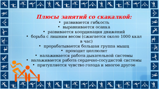 Плюсы занятий со скакалкой: развивается гибкость выравнивается осанка развивается координация движений борьба с лишним весом (сжигается около 1000 ккал в час) прорабатывается большая группа мышц проходит целлюлит налаживается работа дыхательной системы налаживается работа сердечно-сосудистой системы притупляется чувство голода и многое другое 