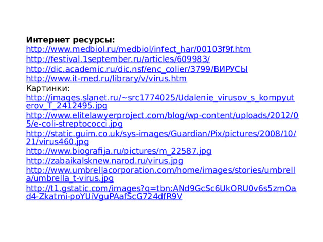 Интернет ресурсы: http://www.medbiol.ru/medbiol/infect_har/00103f9f.htm http://festival.1september.ru/articles/609983/ http://dic.academic.ru/dic.nsf/enc_colier/3799/ВИРУСЫ http://www.it-med.ru/library/v/virus.htm Картинки: http://images.slanet.ru/~src1774025/Udalenie_virusov_s_kompyuterov_T_2412495.jpg http://www.elitelawyerproject.com/blog/wp-content/uploads/2012/05/e-coli-streptococci.jpg http://static.guim.co.uk/sys-images/Guardian/Pix/pictures/2008/10/21/virus460.jpg http://www.biografija.ru/pictures/m_22587.jpg http://zabaikalsknew.narod.ru/virus.jpg http://www.umbrellacorporation.com/home/images/stories/umbrella/umbrella_t-virus.jpg http://t1.gstatic.com/images?q=tbn:ANd9GcSc6UkORU0v6s5zmOad4-Zkatmi-poYUiVguPAafScG724dfR9V 