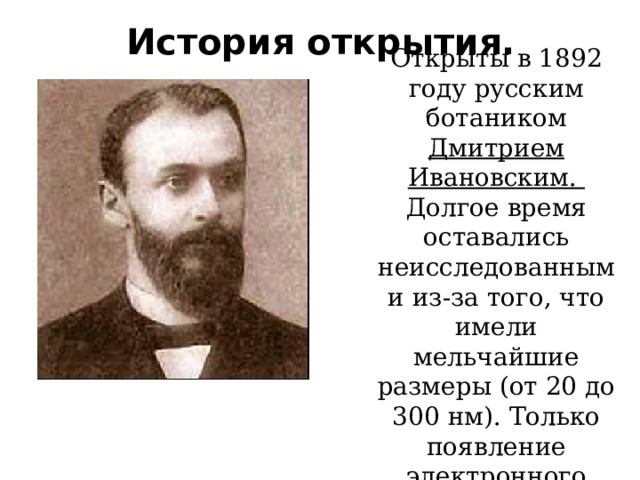 История открытия. Открыты в 1892 году русским ботаником Дмитрием Ивановским. Долгое время оставались неисследованными из-за того, что имели мельчайшие размеры (от 20 до 300 нм). Только появление электронного микроскопа позволило изучить эти существа.    