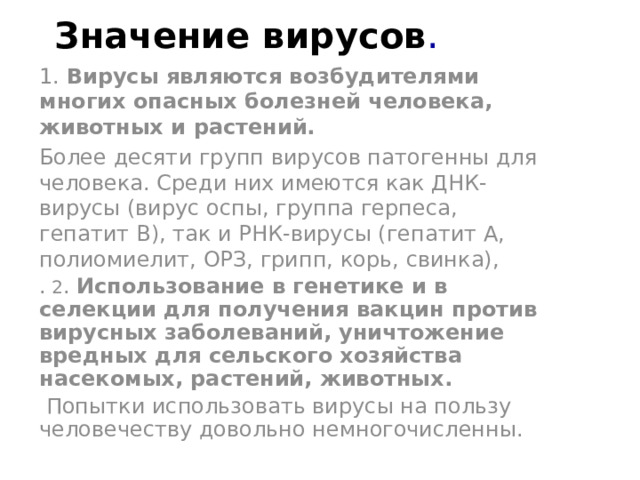 Значение вирусов . 1. Вирусы являются возбудителями многих опасных болезней человека, животных и растений. Более десяти групп вирусов патогенны для человека. Среди них имеются как ДНК-вирусы (вирус оспы, группа герпеса, гепатит B), так и РНК-вирусы (гепатит A, полиомиелит, ОРЗ, грипп, корь, свинка), . 2 . Использование в генетике и в селекции для получения вакцин против вирусных заболеваний, уничтожение вредных для сельского хозяйства насекомых, растений, животных.  Попытки использовать вирусы на пользу человечеству довольно немногочисленны. 