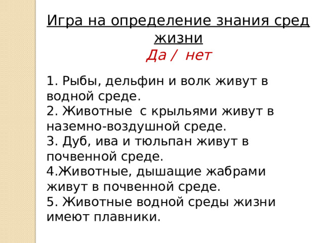 Игра на определение знания сред жизни Да / нет  1. Рыбы, дельфин и волк живут в водной среде. 2. Животные с крыльями живут в наземно-воздушной среде. 3. Дуб, ива и тюльпан живут в почвенной среде. 4.Животные, дышащие жабрами живут в почвенной среде. 5. Животные водной среды жизни имеют плавники. 