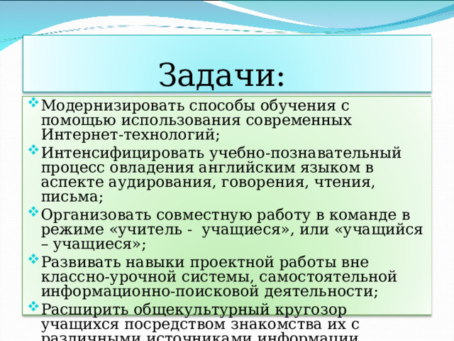 Задачи: Модернизировать способы обучения с помощью использования современных Интернет-технологий; Интенсифицировать учебно-познавательный процесс овладения английским языком в аспекте аудирования, говорения, чтения, письма; Организовать совместную работу в команде в режиме «учитель - учащиеся», или «учащийся – учащиеся»; Развивать навыки проектной работы вне классно-урочной системы, самостоятельной информационно-поисковой деятельности; Расширить общекультурный кругозор учащихся посредством знакомства их с различными источниками информации. 