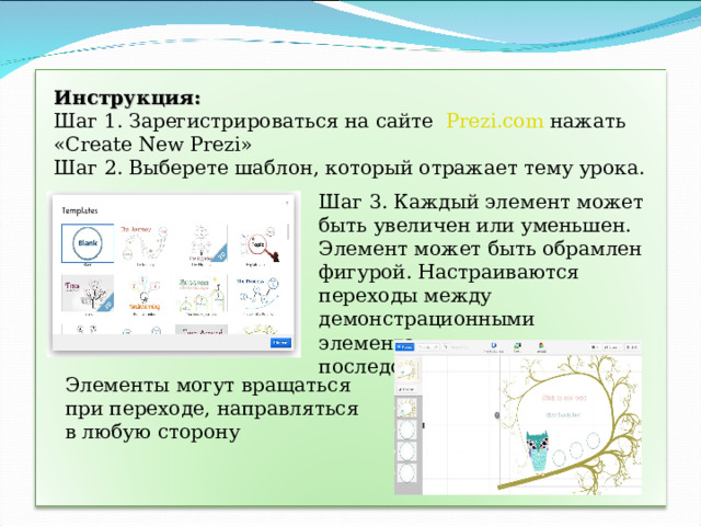 Инструкция: Шаг 1. Зарегистрироваться на сайте   Prezi.com нажать « Create New Prezi » Шаг 2. Выберете шаблон, который отражает тему урока. Шаг 3. Каждый элемент может быть увеличен или уменьшен. Элемент может быть обрамлен фигурой. Настраиваются переходы между демонстрационными элементами, их последовательный путь Элементы могут вращаться при переходе, направляться в любую сторону 