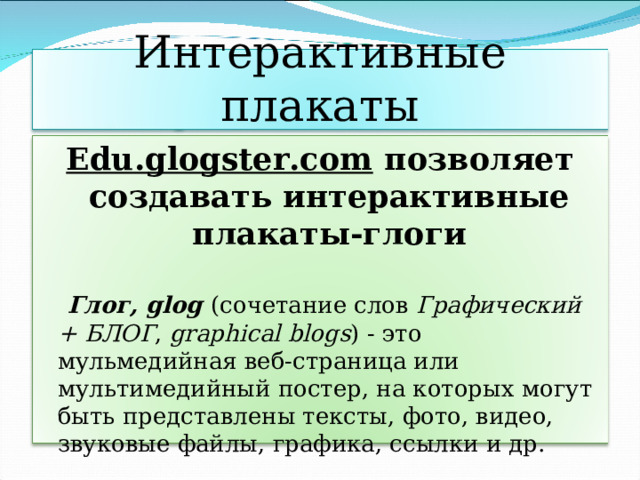 Интерактивные плакаты Edu.glogster.com  позволяет создавать интерактивные плакаты-глоги  Глог, glog (сочетание слов Графический + БЛОГ , graphical blogs ) - это мульмедийная веб-страница или мультимедийный постер, на которых могут быть представлены тексты, фото, видео, звуковые файлы, графика, ссылки и др. 