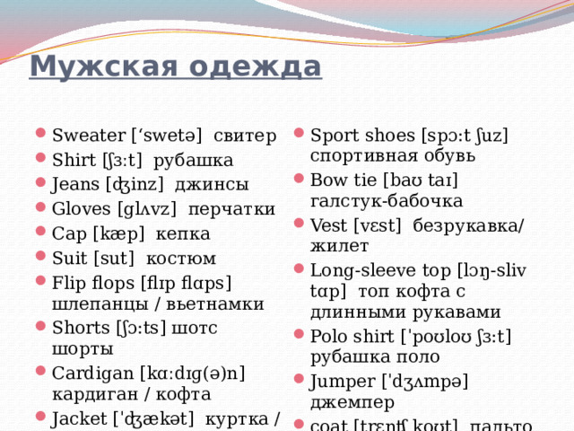 Мужская одежда   Sweater [‘swetə] свитер Shirt [ʃɜːt] рубашка Jeans [ʤinz] джинсы Gloves [glʌvz] перчатки Cap [kæp] кепка Suit [sut] костюм Flip flops [flɪp flɑps] шлепанцы / вьетнамки Shorts [ʃɔ:ts] шотс шорты Cardigan [kɑːdɪɡ(ə)n] кардиган / кофта Jacket [ˈʤækət] куртка / пиджак Sport shoes [spɔ:t ʃuz] спортивная обувь Bow tie [baʊ taɪ] галстук-бабочка Vest [vɛst] безрукавка/жилет Long-sleeve top [lɔŋ-sliv tɑp] топ кофта с длинными рукавами Polo shirt [ˈpoʊloʊ ʃɜ:t] рубашка поло Jumper [ˈdʒʌmpə] джемпер coat [trɛnʧ koʊt] пальто Trousers [ˈtraʊzəz] брюки 