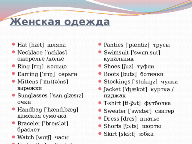 Женская одежда   Hat [hæt] шляпа Necklace [ˈnɛkləs] ожерелье /колье Ring [rɪŋ] кольцо Earring [ˈɪrɪŋ] серьги Mittens [ˈmɪt(ə)ns] варежки Sunglasses [ˈsʌnˌglæsɪz] очки Handbag [ˈhændˌbæg] дамская сумочка Bracelet [ˈbreɪslət] браслет Watch [wɑʧ] часы Umbrella [əmˈbrɛlə] зонт Scarf [skɑːf] шарф Slip [slɪp] комбинация Bra [brɑ] бюстгальтер Panties [ˈpæntiz] трусы Swimsuit [ˈswɪmˌsut] купальник Shoes [ʃuz] туфли Boots [buts] ботинки Stockings [ˈstɑkɪŋz] чулки Jacket [ˈʤækət] куртка / пиджак T-shirt [ti-ʃɜ:t] футболка Sweater [ˈswɛtər] свитер Dress [drɛs] платье Shorts [ʃɔ:ts] шорты Skirt [skɜːt] юбка 