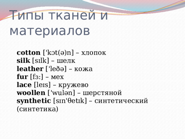 Типы тканей и материалов  cotton  ['kɔt(ə)n] – хлопок  silk  [sɪlk] – шелк  leather  ['leðə] – кожа  fur  [fɜ:] – мех  lace  [leɪs] – кружево  woollen  ['wulən] – шерстяной  synthetic  [sɪn'θetɪk] – синтетический (синтетика)   