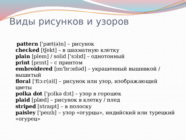 Виды рисунков и узоров    pattern  ['pæt(ə)n] – рисунок  checked  [tʃekt] – в шахматную клетку  plain  [pleɪn] / solid ['sɔlɪd] – однотонный  print  [prɪnt] – с принтом  embroidered  [ɪm'brɔɪdəd] – украшенный вышивкой / вышитый  floral  ['flɔ:r(ə)l] – рисунок или узор, изображающий цветы  polka   dot  ['pɔlkə dɔt] – узор в горошек  plaid  [plæd] – рисунок в клетку / плед  striped  [straɪpt] – в полоску  paisley  ['peɪzlɪ] – узор «огурцы», индийский или турецкий «огурец»   