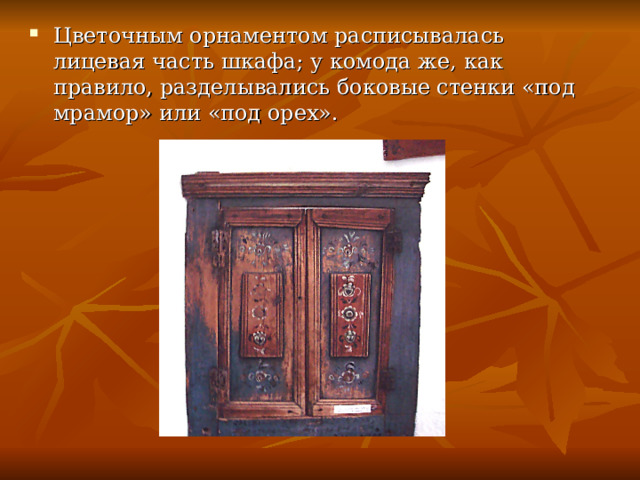 Цветочным орнаментом расписывалась лицевая часть шкафа; у комода же, как правило, разделывались боковые стенки «под мрамор» или «под орех». 