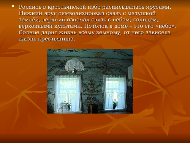 Роспись в крестьянской избе расписывалась ярусами. Нижний ярус символизировал связь с матушкой землёй, верхний означал связь с небом, солнцем, верховными культами. Потолок в доме – это его «небо». Солнце дарит жизнь всему земному, от чего зависела жизнь крестьянина. 