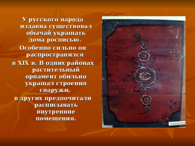 У русского народа издавна существовал обычай украшать дома росписью. Особенно сильно он распространился в XIX в. В одних районах растительный орнамент обильно украшал строения снаружи, в других предпочитали расписывать внутренние помещения. 