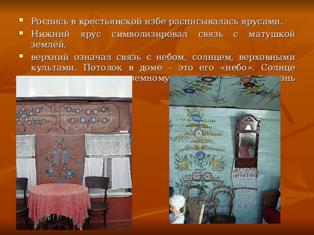 Роспись в крестьянской избе расписывалась ярусами. Нижний ярус символизировал связь с матушкой землёй, верхний означал связь с небом, солнцем, верховными культами. Потолок в доме – это его «небо». Солнце дарит жизнь всему земному, от чего зависела жизнь крестьянина. 