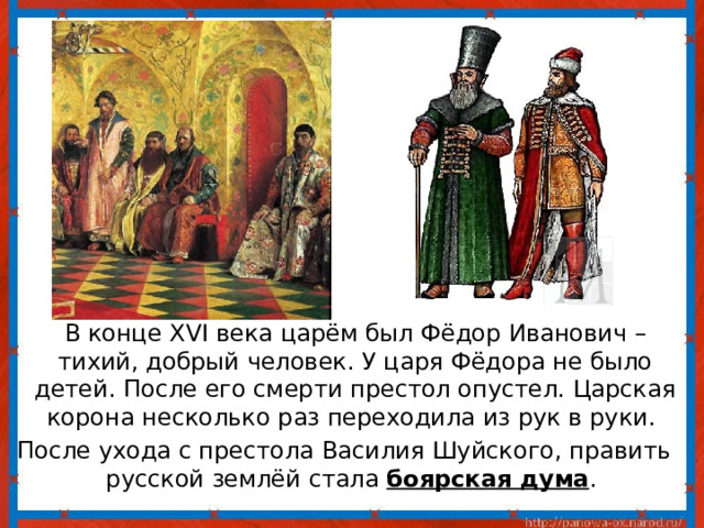  В конце XVI века царём был Фёдор Иванович – тихий, добрый человек. У царя Фёдора не было детей. После его смерти престол опустел. Царская корона несколько раз переходила из рук в руки. После ухода с престола Василия Шуйского, править русской землёй стала боярская дума . 