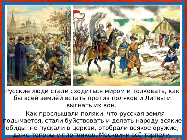  Русские люди стали сходиться миром и толковать, как бы всей землёй встать против поляков и Литвы и выгнать их вон.  Как прослышали поляки, что русская земля подымается, стали буйствовать и делать народу всякие обиды: не пускали в церкви, отобрали всякое оружие, даже топоры у плотников. Москвичи всё терпели . 