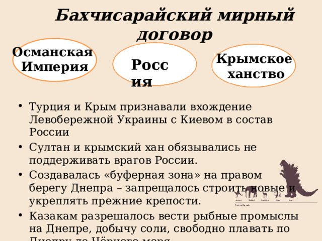 Бахчисарайский мирный договор Османская Империя Крымское ханство Россия Турция и Крым признавали вхождение Левобережной Украины с Киевом в состав России Султан и крымский хан обязывались не поддерживать врагов России. Создавалась «буферная зона» на правом берегу Днепра – запрещалось строить новые и укреплять прежние крепости. Казакам разрешалось вести рыбные промыслы на Днепре, добычу соли, свободно плавать по Днепру до Чёрного моря 
