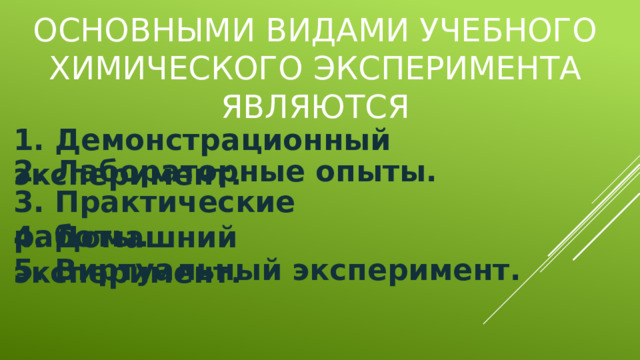 Основными видами учебного химического эксперимента являются 1. Демонстрационный эксперимент.  2. Лабораторные опыты.  3. Практические работы.  4. Домашний эксперимент. 5. Виртуальный эксперимент. 
